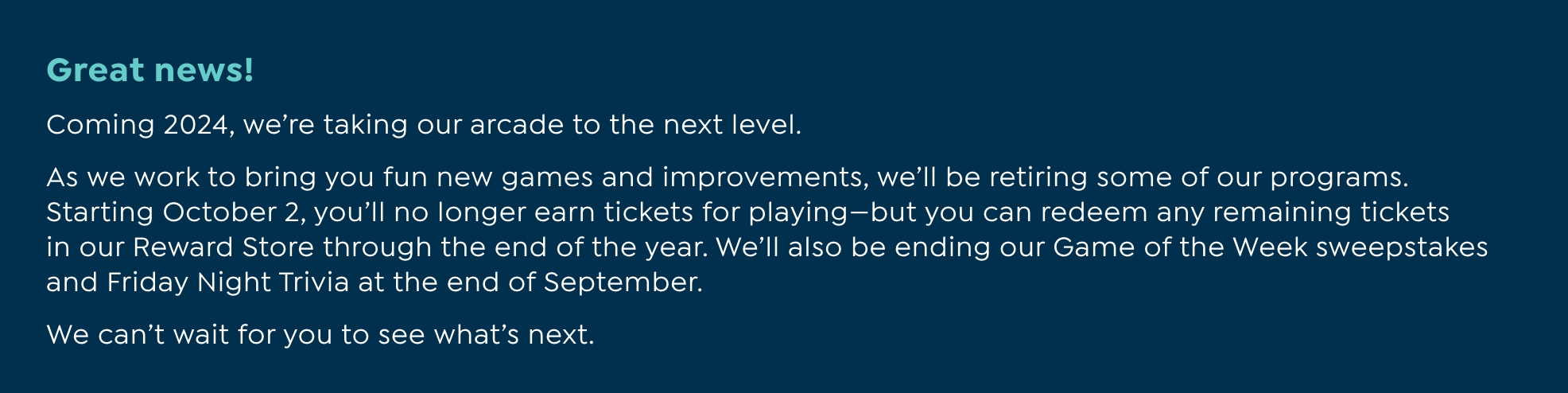 Great news! Coming 2024, we're taking our arcade to the next level. As we work to bring you fun new games and improvements, we'll be retiring some of our programs. Starting October 1, you'll no longer earn tickets for playing—but you can redeem any remaining tickets in our Rewards Store through the end of the year. We'll also be ending our Game of the Week sweepstakes and Friday Night Trivia at the end of September. We can't wait for you to see what's next.